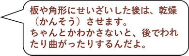 板や角形に製材した後は、乾燥（かんそう）させます。
ちゃんと乾かさないと、後で割れたり曲がったりするんだよ。