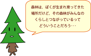 しんちゃん：森林は、ぼくが生まれ育ってきた場所だけど、その森林がみんなのくらしとつながっているって、どういうことだろう・・・。