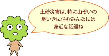 土砂災害は、特に山ぞいの地いきに住むみんなには身近な話題ね