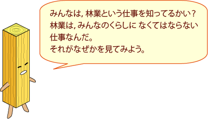 せいざいくん：みんなは，林業という仕事を知ってるかい？林業は、みんなのくらしになくてはならない仕事なんだ。それがなぜかを見てみよう。