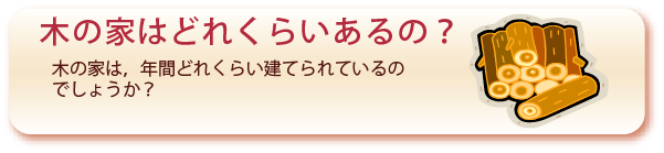 木の家はどれくらいあるの？のぺーじへ：木の家は、年間どれくらい建てられているのでしょうか？